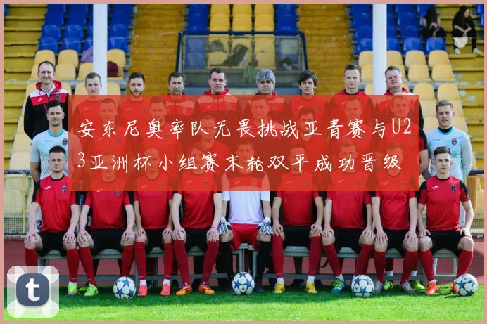 安东尼奥率队无畏挑战亚青赛与U23亚洲杯小组赛末轮双平成功晋级