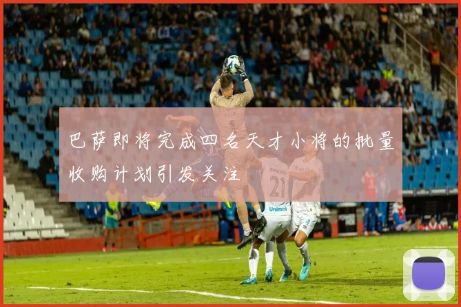 巴萨即将完成四名天才小将的批量收购计划引发关注