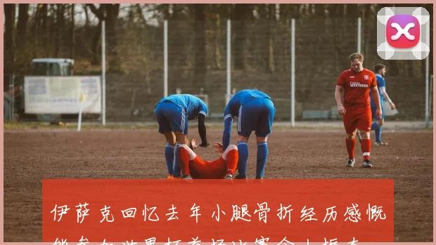 伊萨克回忆去年小腿骨折经历感慨能参加世界杯首场比赛令人振奋
