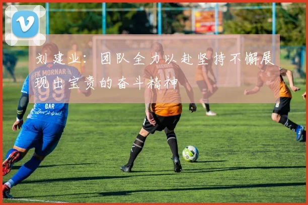 刘建业：团队全力以赴坚持不懈展现出宝贵的奋斗精神