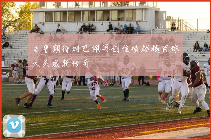 吉鲁期待姆巴佩再创佳绩超越百球大关成新传奇