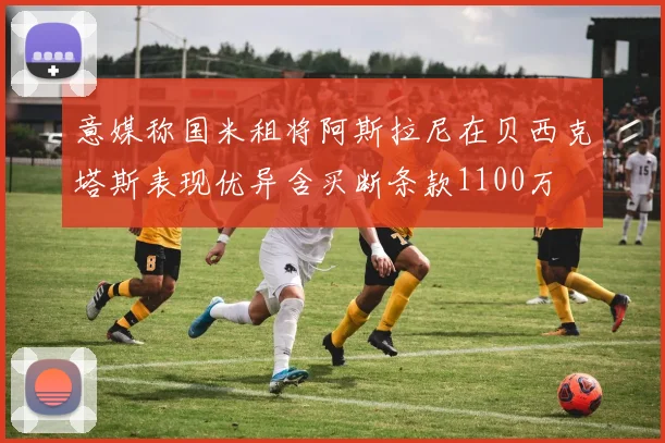 意媒称国米租将阿斯拉尼在贝西克塔斯表现优异含买断条款1100万