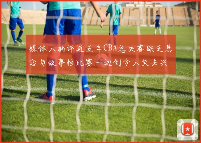 媒体人批评近五年CBA总决赛缺乏悬念与故事性比赛一边倒令人失去兴趣
