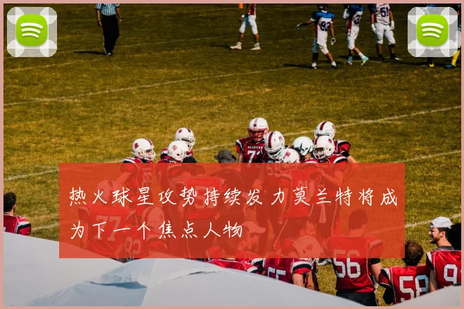 热火球星攻势持续发力莫兰特将成为下一个焦点人物