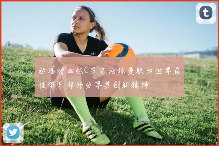 达洛特回忆C罗言论称曼联为世界最佳俱乐部并分享其创新精神
