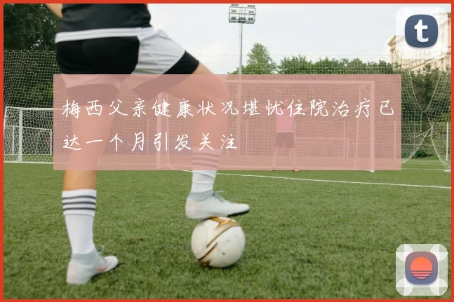梅西父亲健康状况堪忧住院治疗已达一个月引发关注
