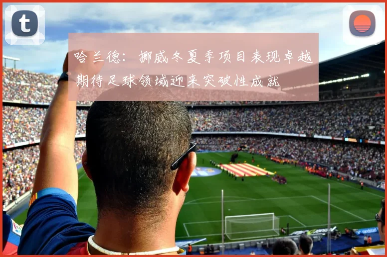 哈兰德：挪威冬夏季项目表现卓越期待足球领域迎来突破性成就